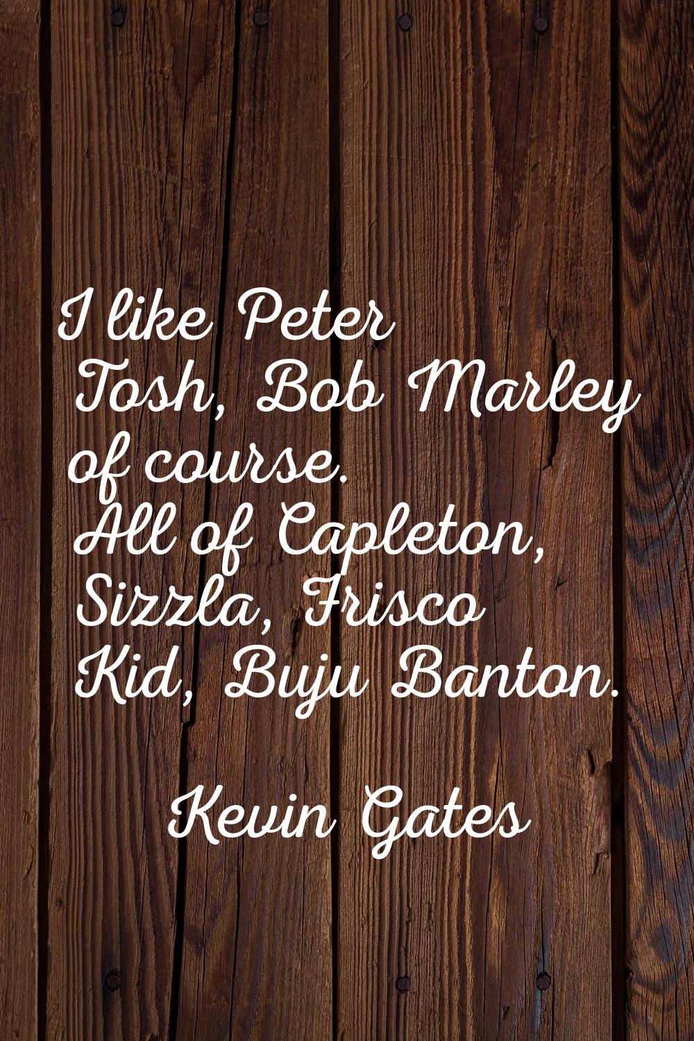 I like Peter Tosh, Bob Marley of course. All of Capleton, Sizzla, Frisco Kid, Buju Banton.
