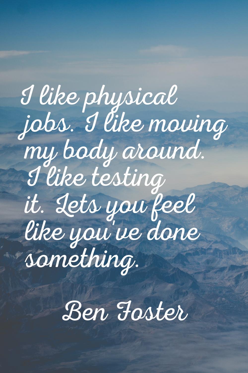 I like physical jobs. I like moving my body around. I like testing it. Lets you feel like you've do