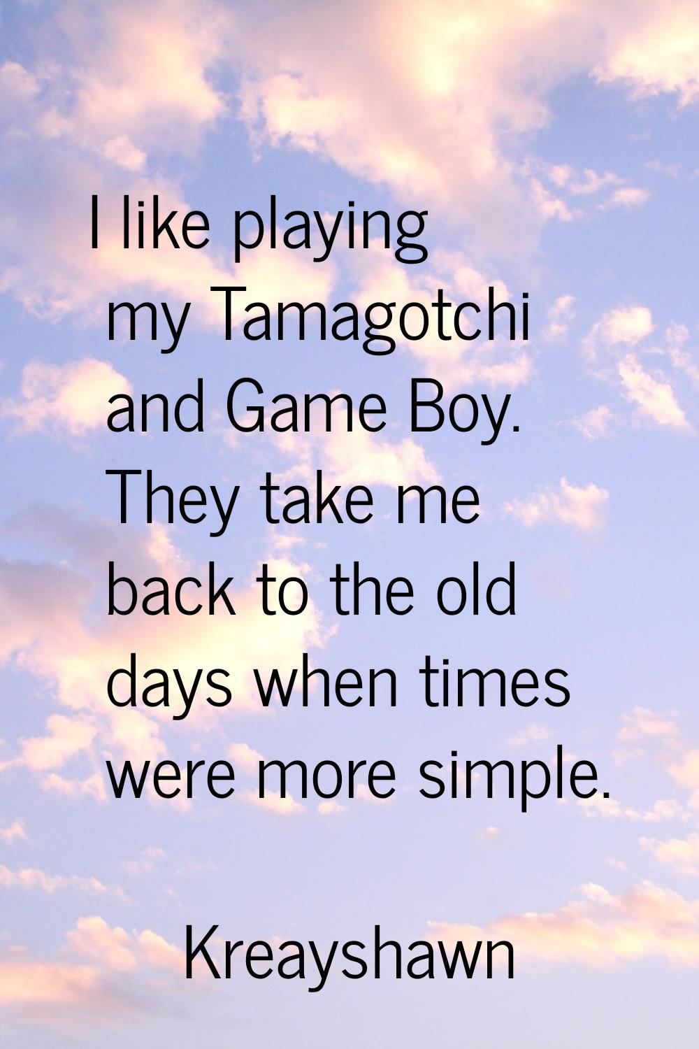 I like playing my Tamagotchi and Game Boy. They take me back to the old days when times were more s