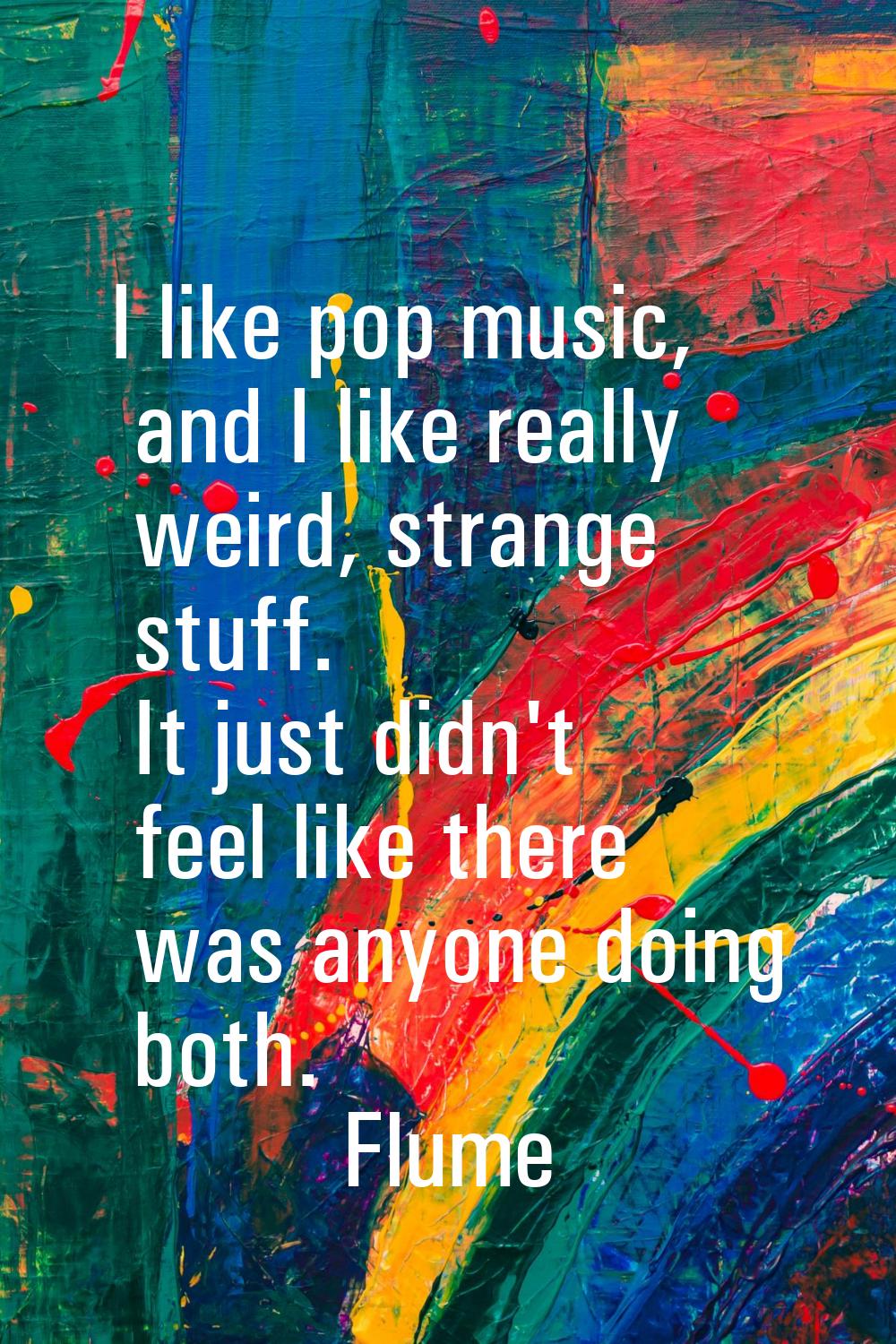 I like pop music, and I like really weird, strange stuff. It just didn't feel like there was anyone