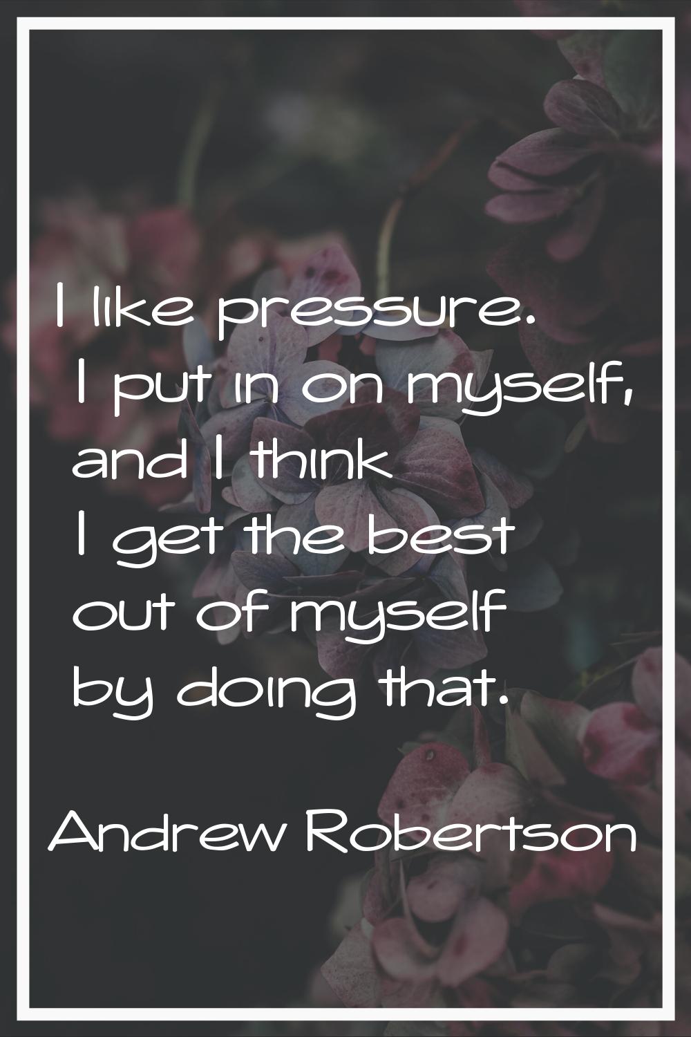 I like pressure. I put in on myself, and I think I get the best out of myself by doing that.