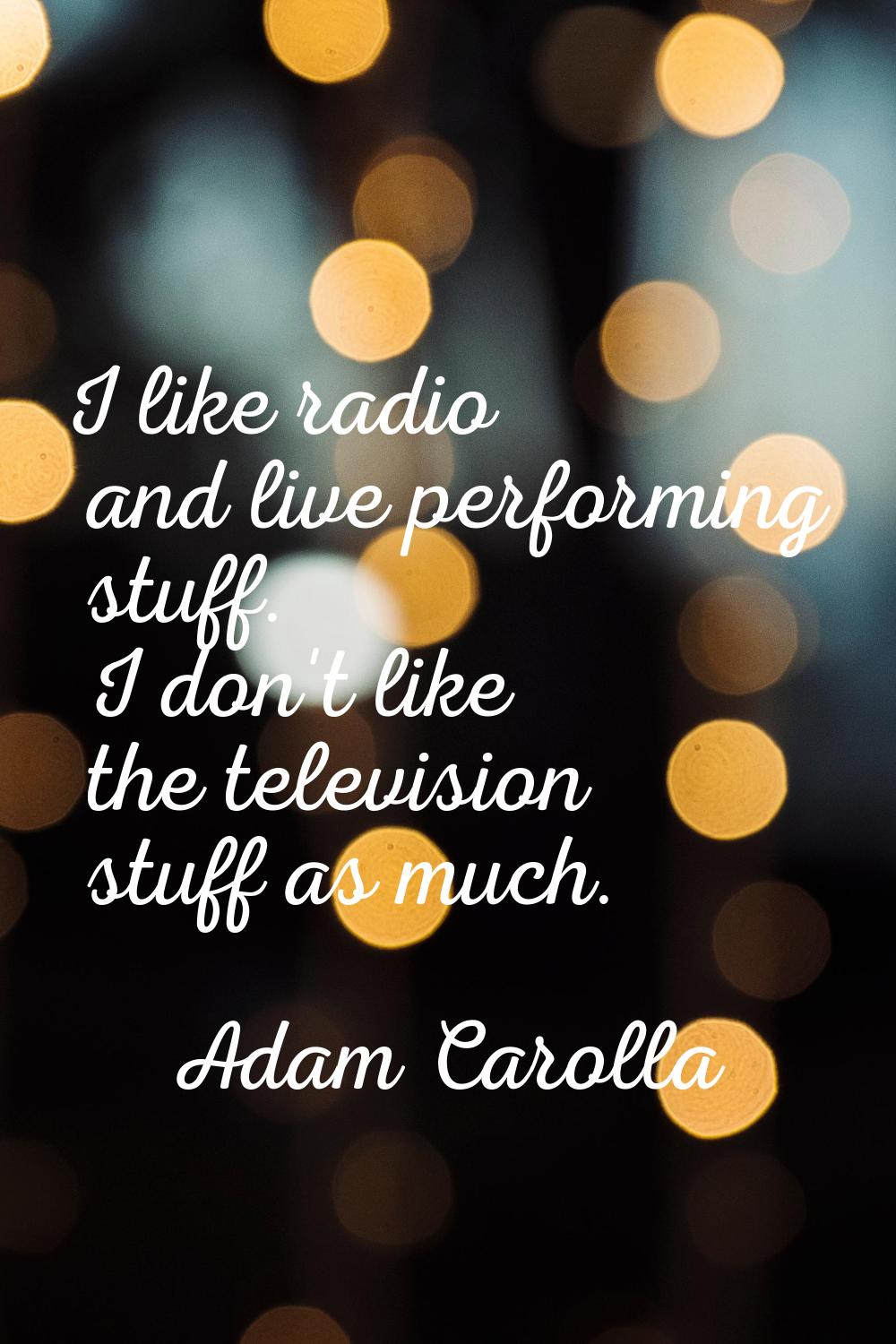I like radio and live performing stuff. I don't like the television stuff as much.