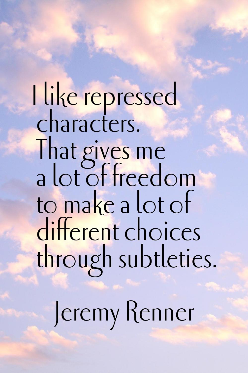 I like repressed characters. That gives me a lot of freedom to make a lot of different choices thro