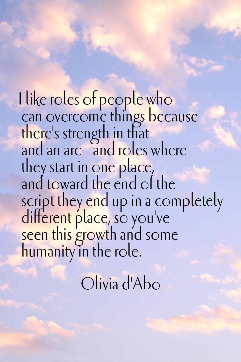 I like roles of people who can overcome things because there's strength in that and an arc - and ro