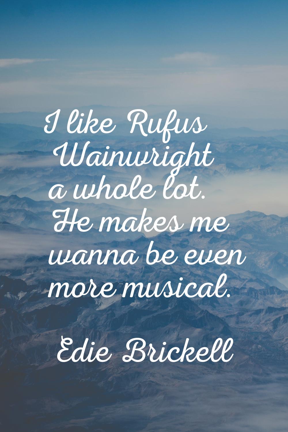 I like Rufus Wainwright a whole lot. He makes me wanna be even more musical.