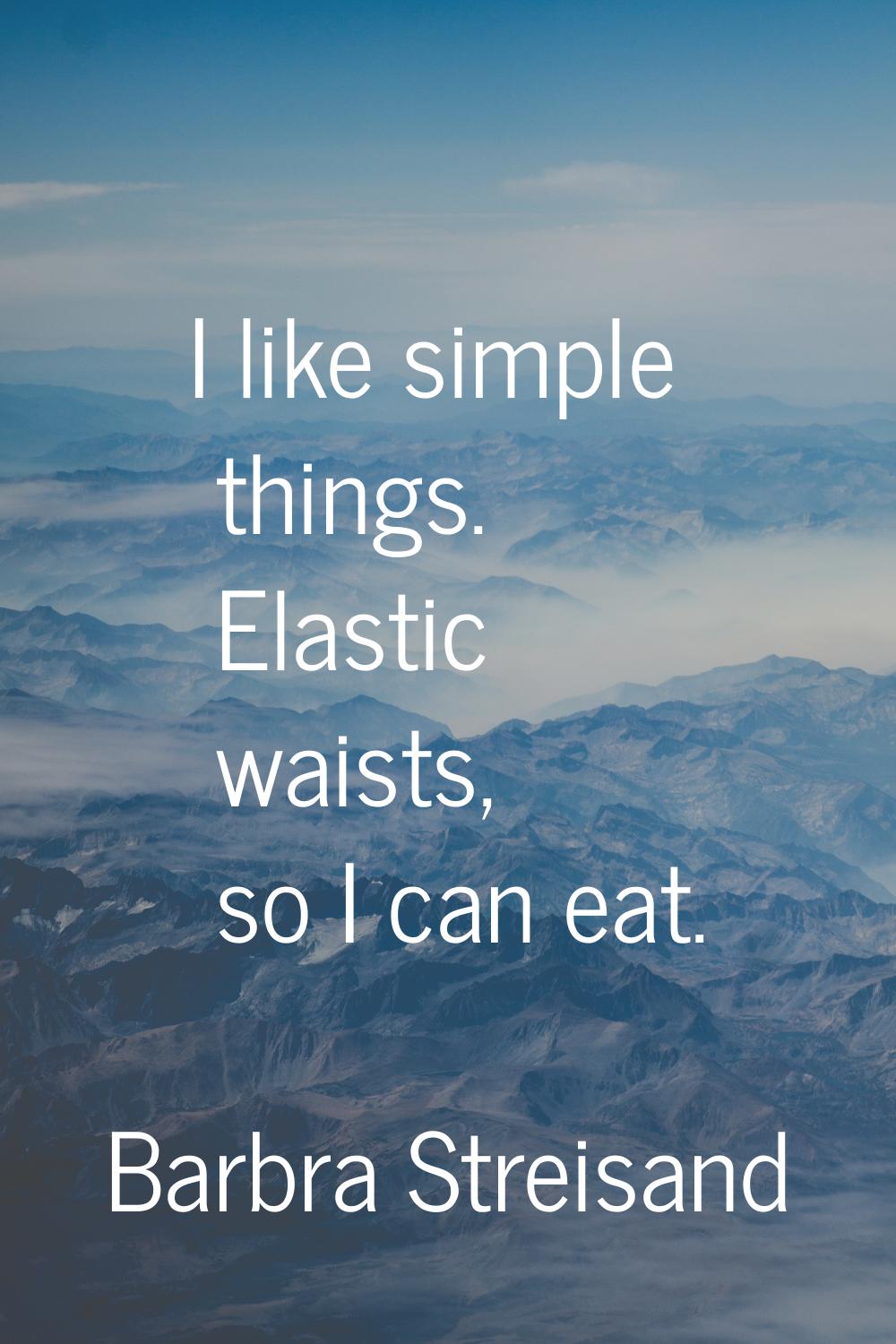I like simple things. Elastic waists, so I can eat.