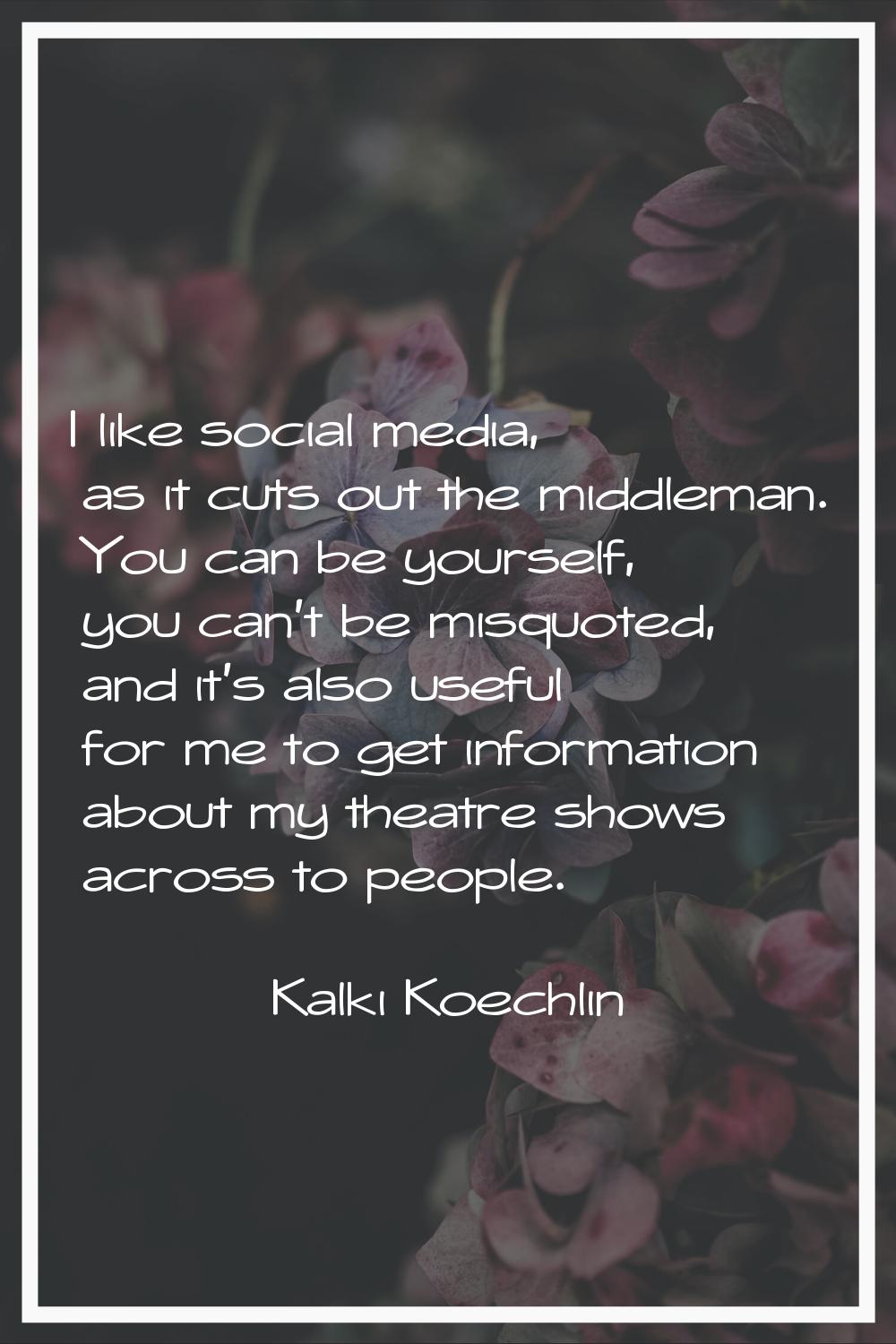 I like social media, as it cuts out the middleman. You can be yourself, you can't be misquoted, and