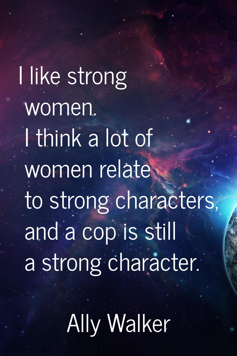 I like strong women. I think a lot of women relate to strong characters, and a cop is still a stron