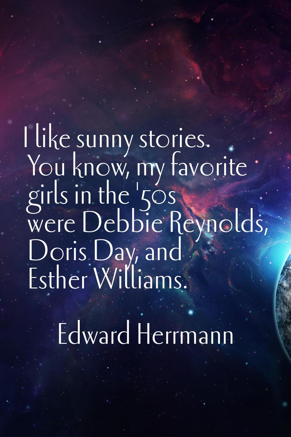 I like sunny stories. You know, my favorite girls in the '50s were Debbie Reynolds, Doris Day, and 