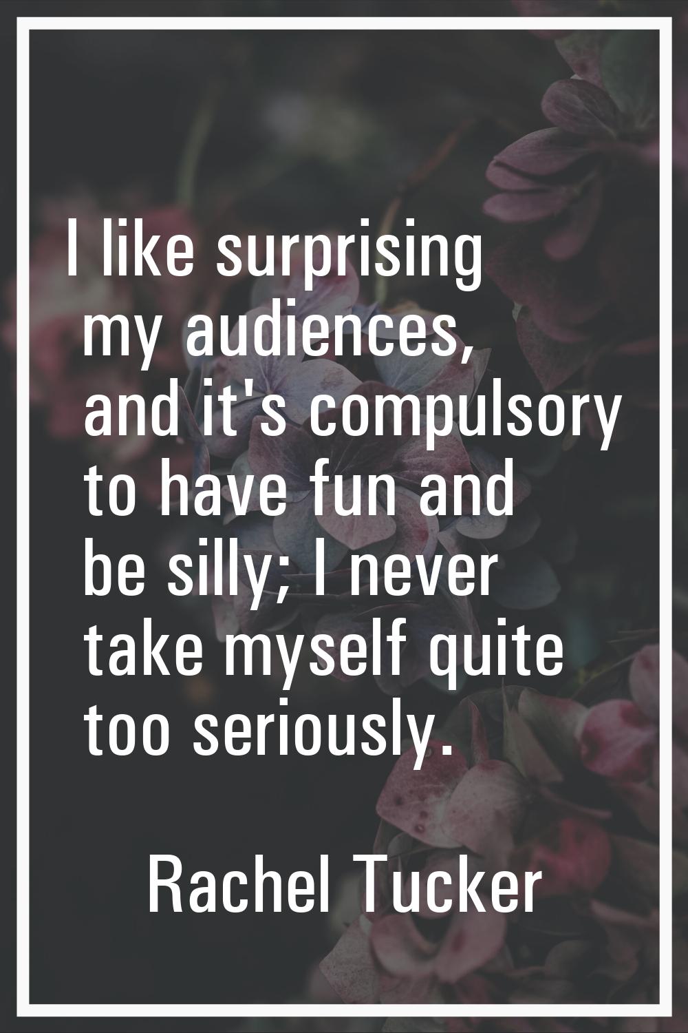 I like surprising my audiences, and it's compulsory to have fun and be silly; I never take myself q