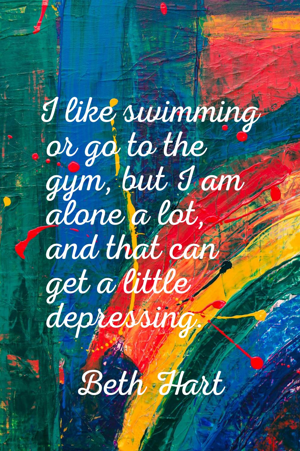 I like swimming or go to the gym, but I am alone a lot, and that can get a little depressing.
