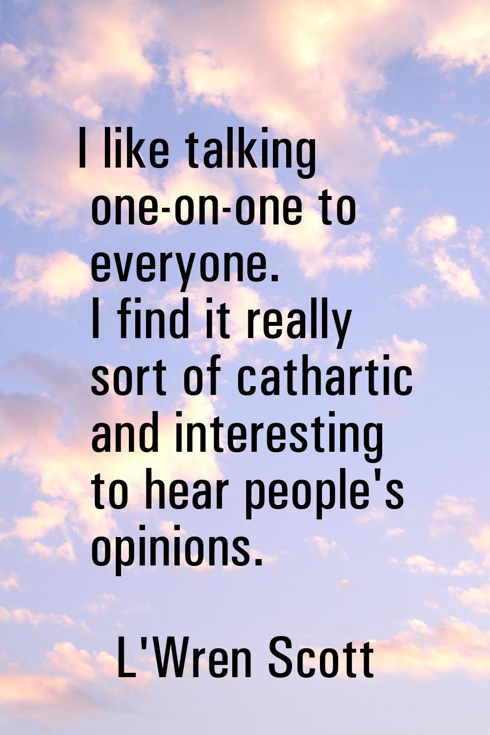 I like talking one-on-one to everyone. I find it really sort of cathartic and interesting to hear p