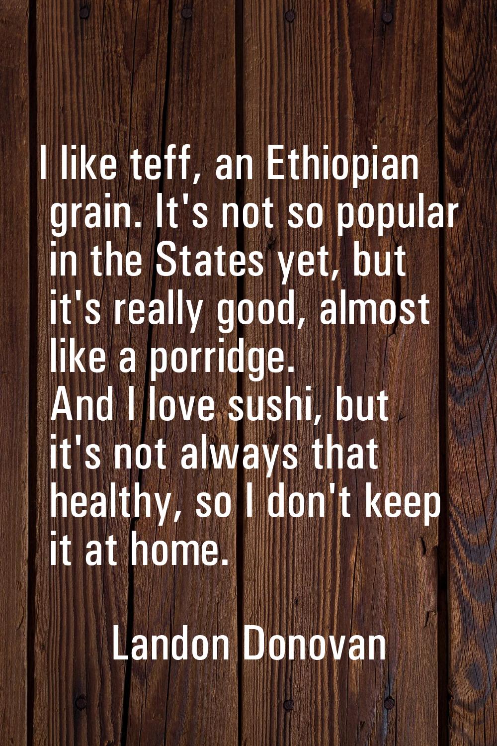 I like teff, an Ethiopian grain. It's not so popular in the States yet, but it's really good, almos