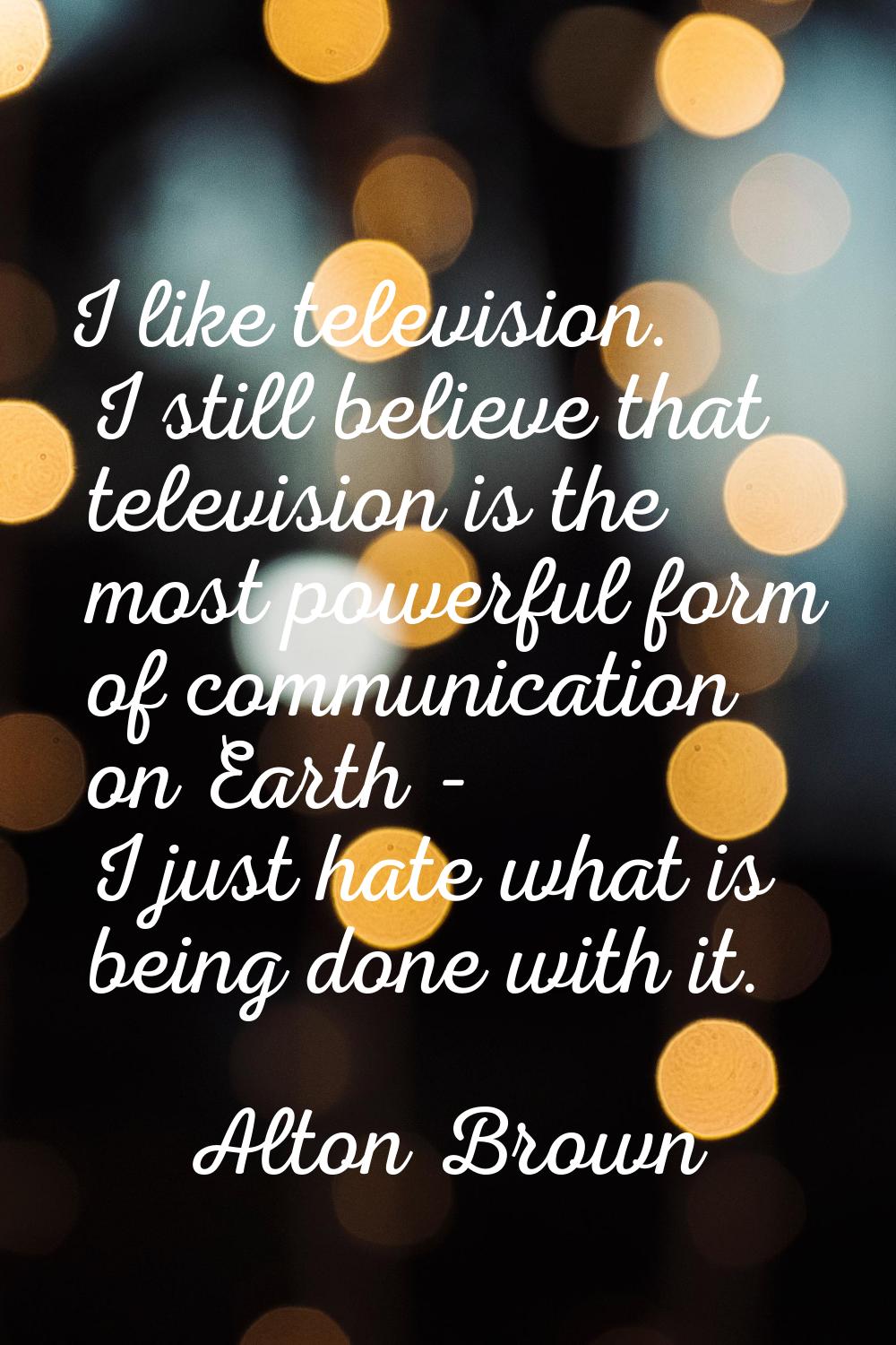 I like television. I still believe that television is the most powerful form of communication on Ea