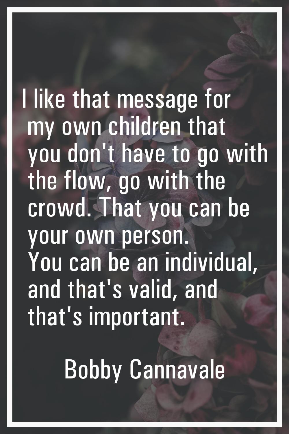 I like that message for my own children that you don't have to go with the flow, go with the crowd.