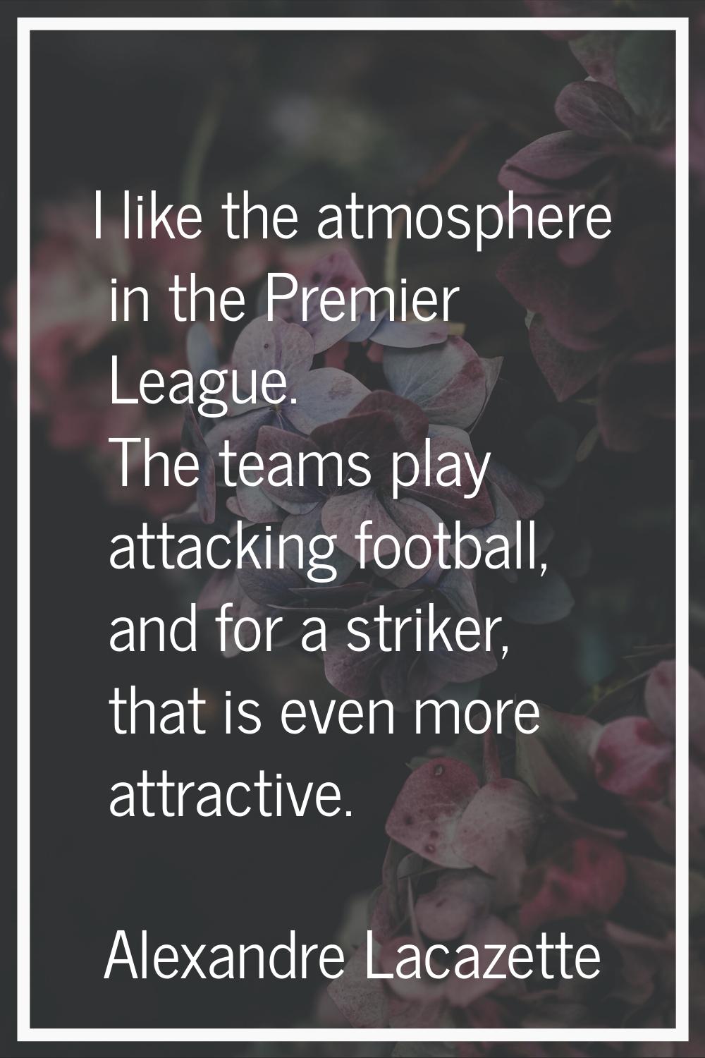 I like the atmosphere in the Premier League. The teams play attacking football, and for a striker, 