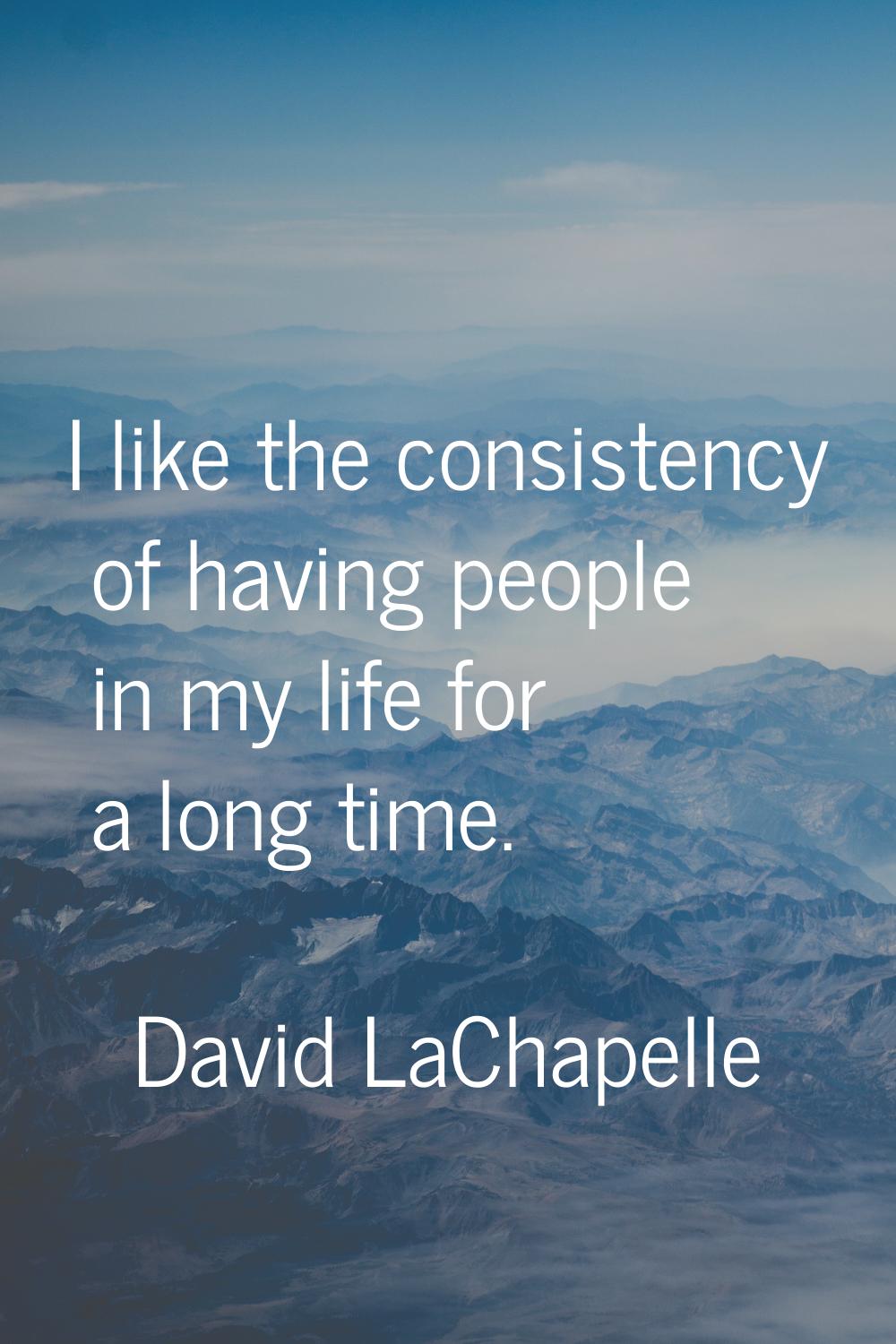 I like the consistency of having people in my life for a long time.