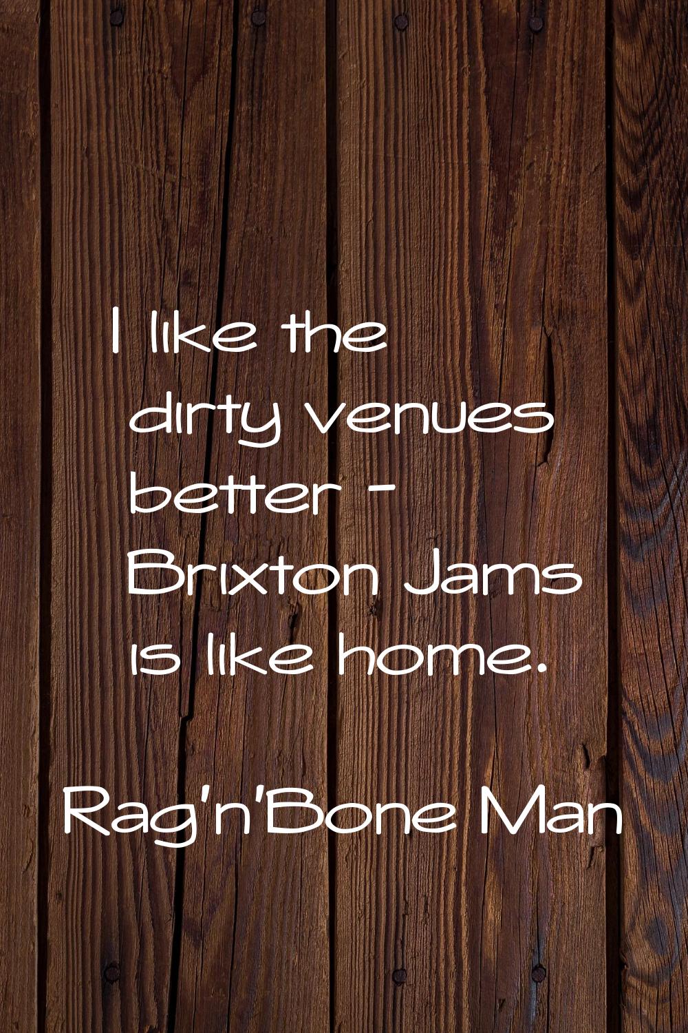 I like the dirty venues better - Brixton Jams is like home.
