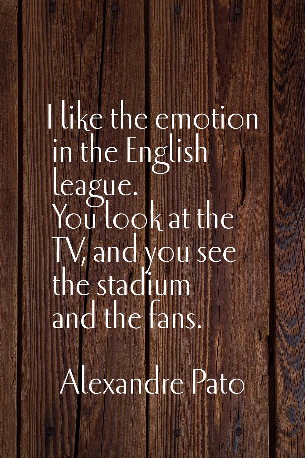 I like the emotion in the English league. You look at the TV, and you see the stadium and the fans.