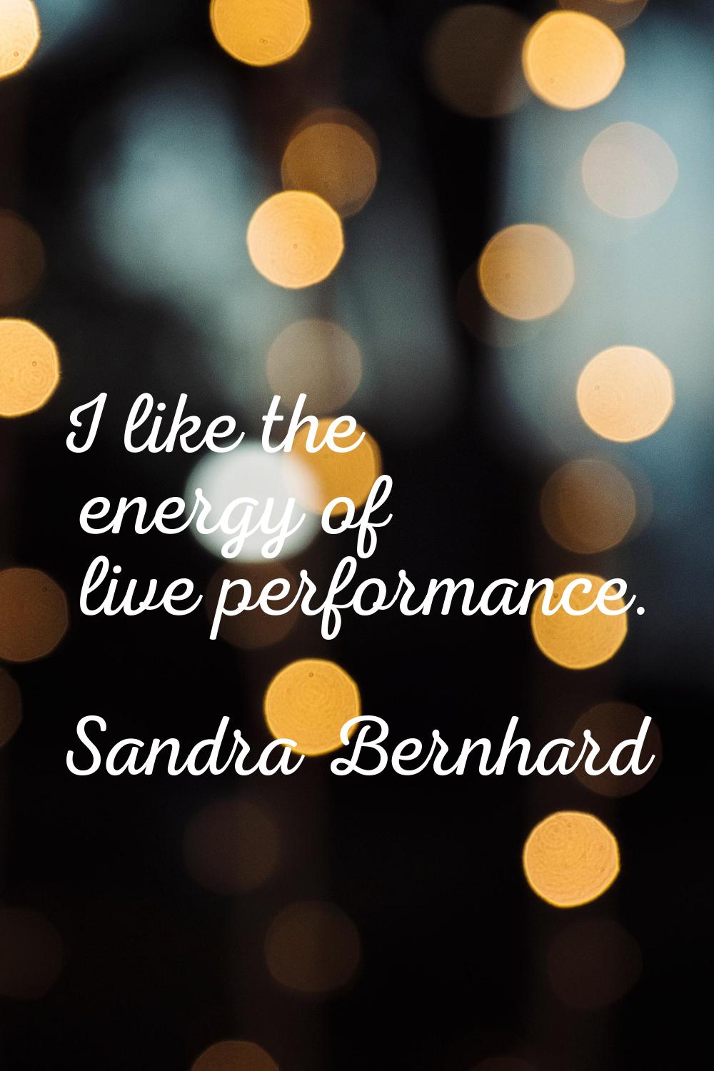 I like the energy of live performance.