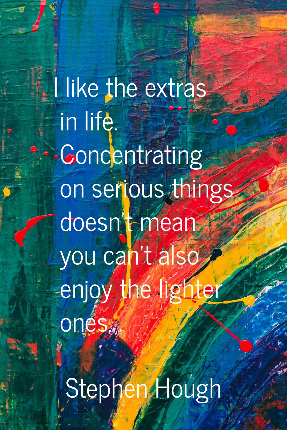 I like the extras in life. Concentrating on serious things doesn't mean you can't also enjoy the li