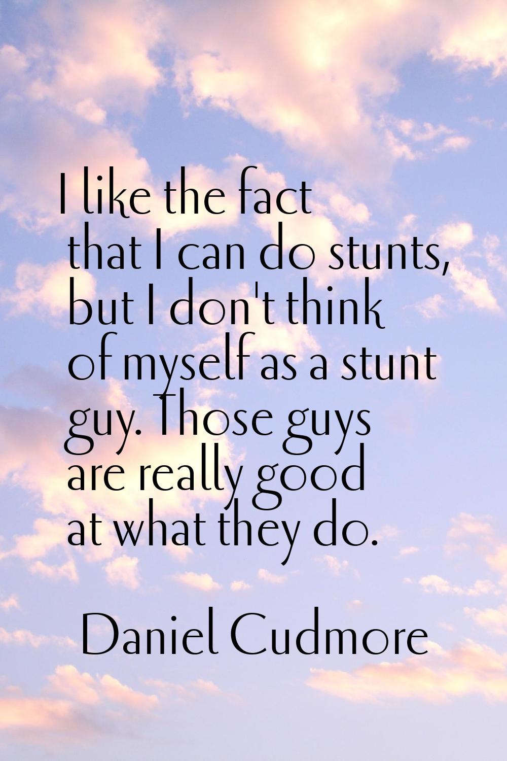 I like the fact that I can do stunts, but I don't think of myself as a stunt guy. Those guys are re