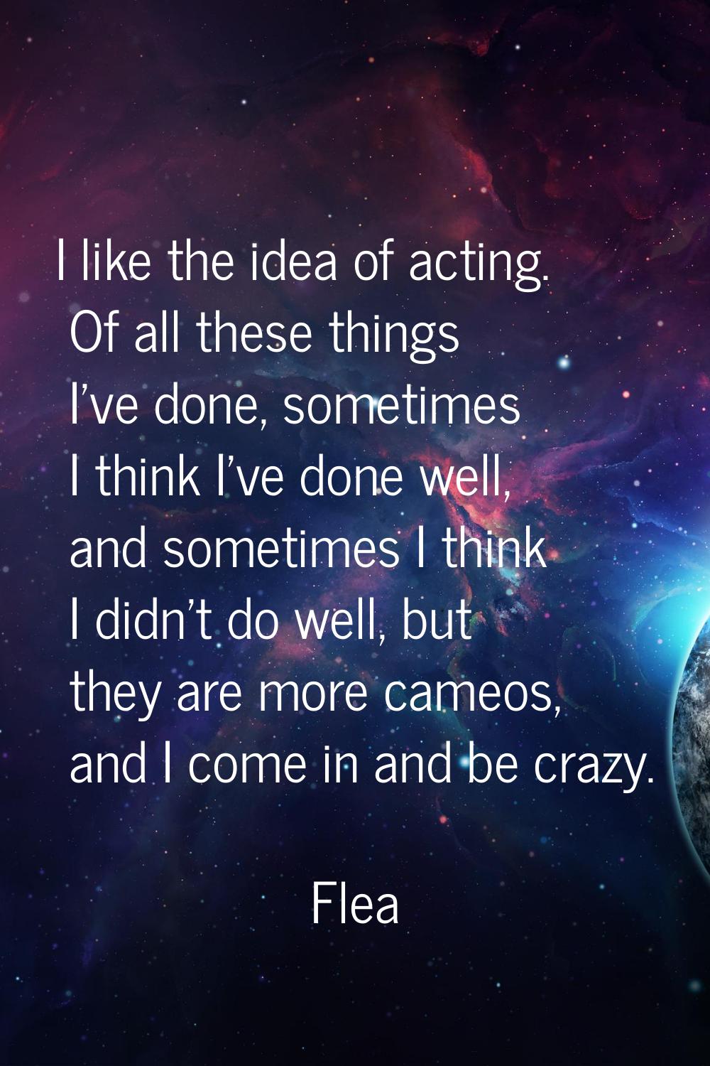 I like the idea of acting. Of all these things I've done, sometimes I think I've done well, and som