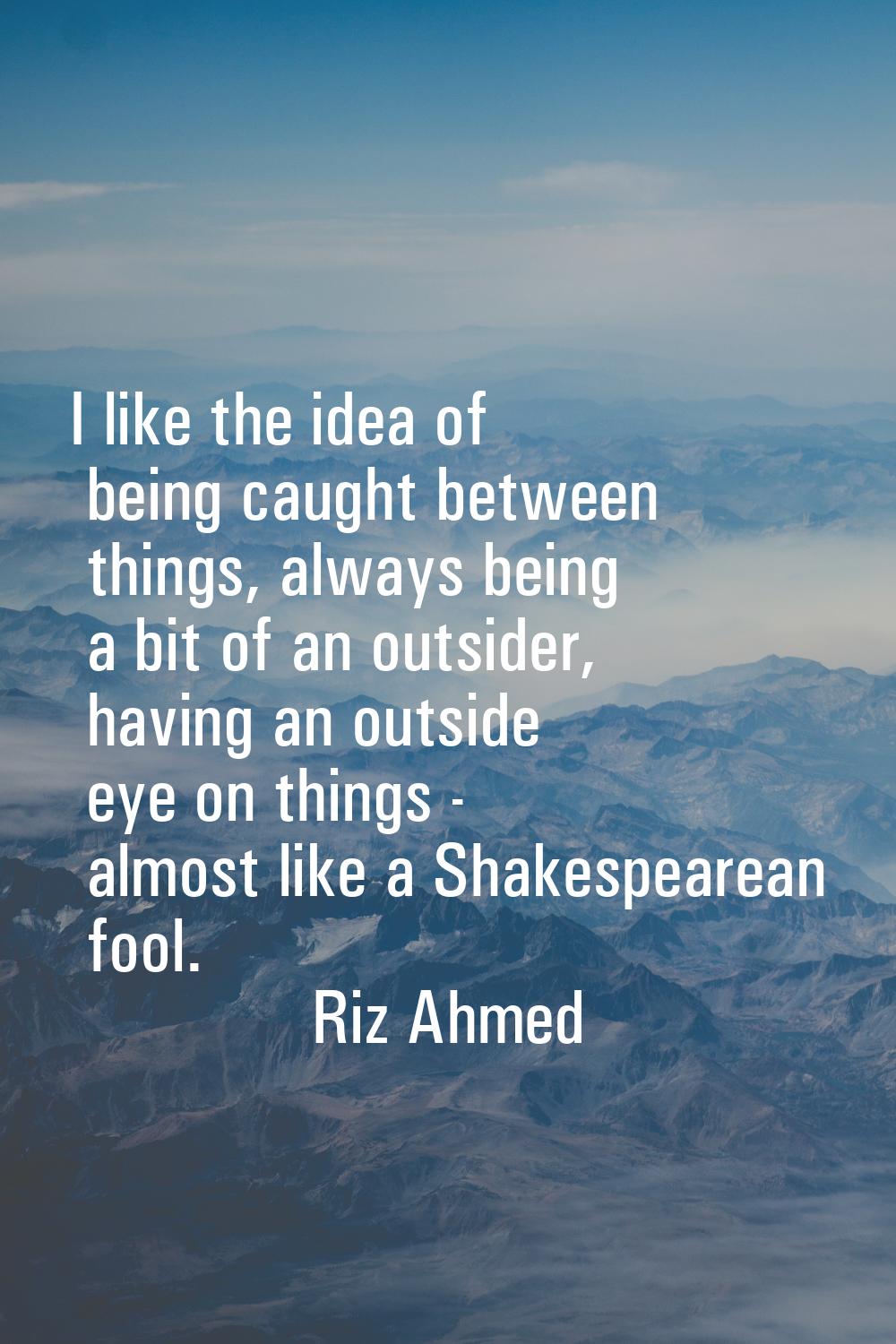 I like the idea of being caught between things, always being a bit of an outsider, having an outsid