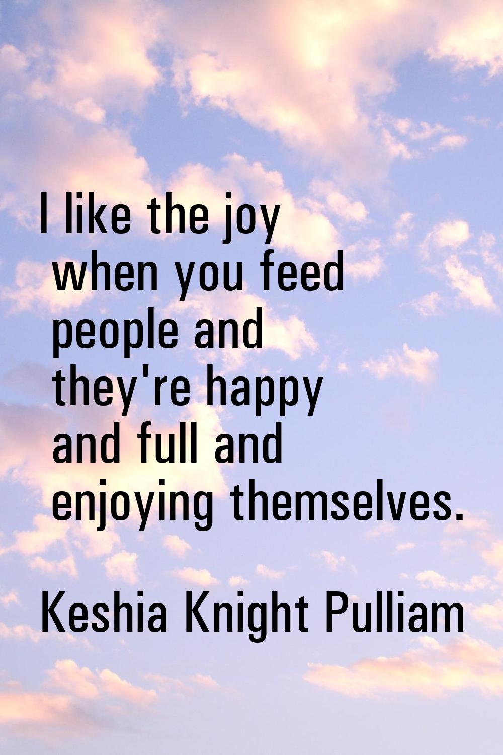 I like the joy when you feed people and they're happy and full and enjoying themselves.