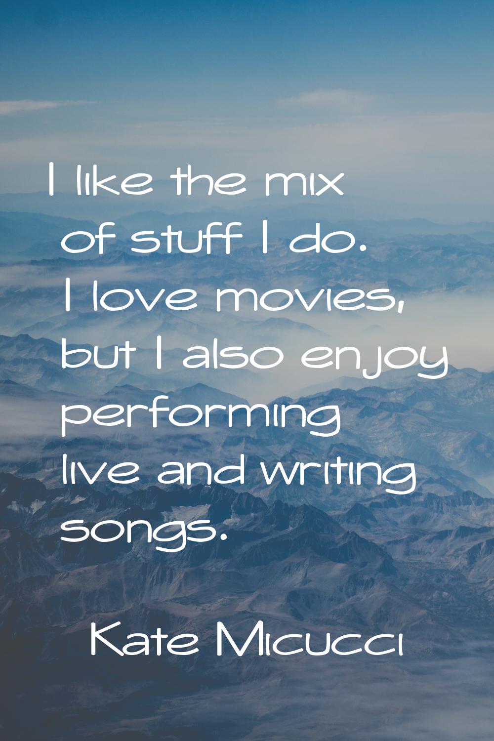 I like the mix of stuff I do. I love movies, but I also enjoy performing live and writing songs.