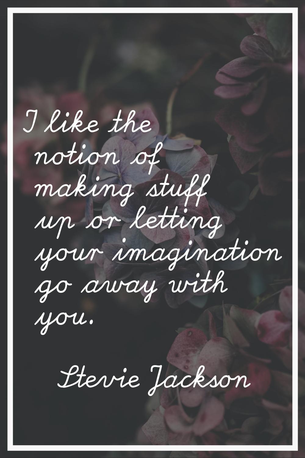 I like the notion of making stuff up or letting your imagination go away with you.