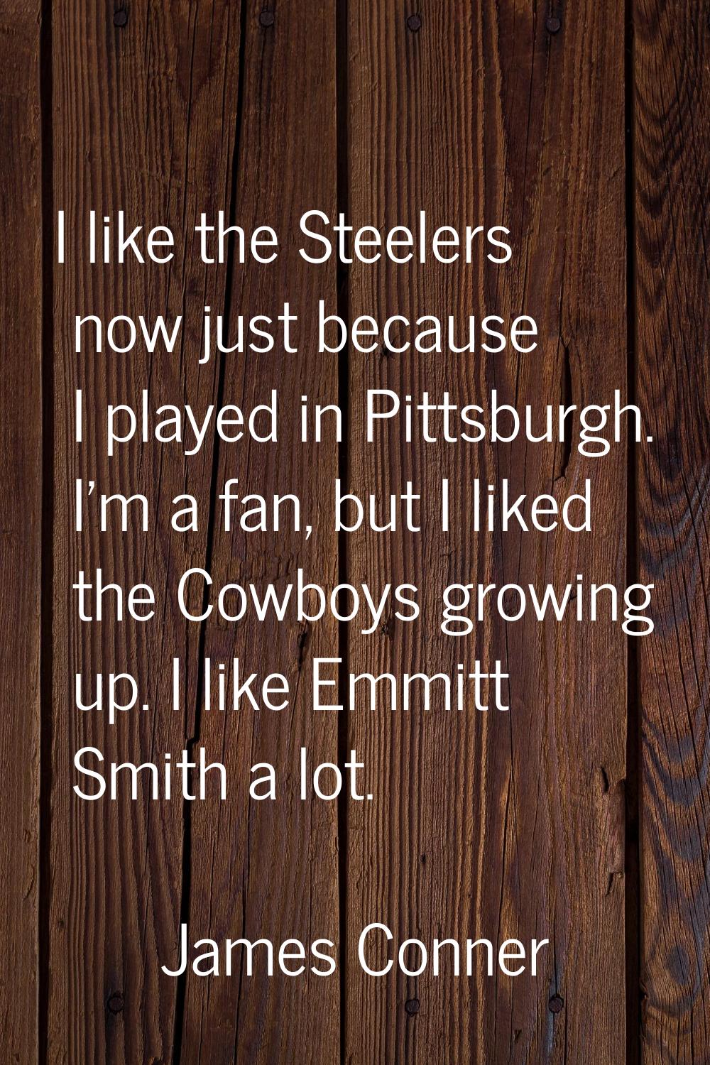 I like the Steelers now just because I played in Pittsburgh. I'm a fan, but I liked the Cowboys gro
