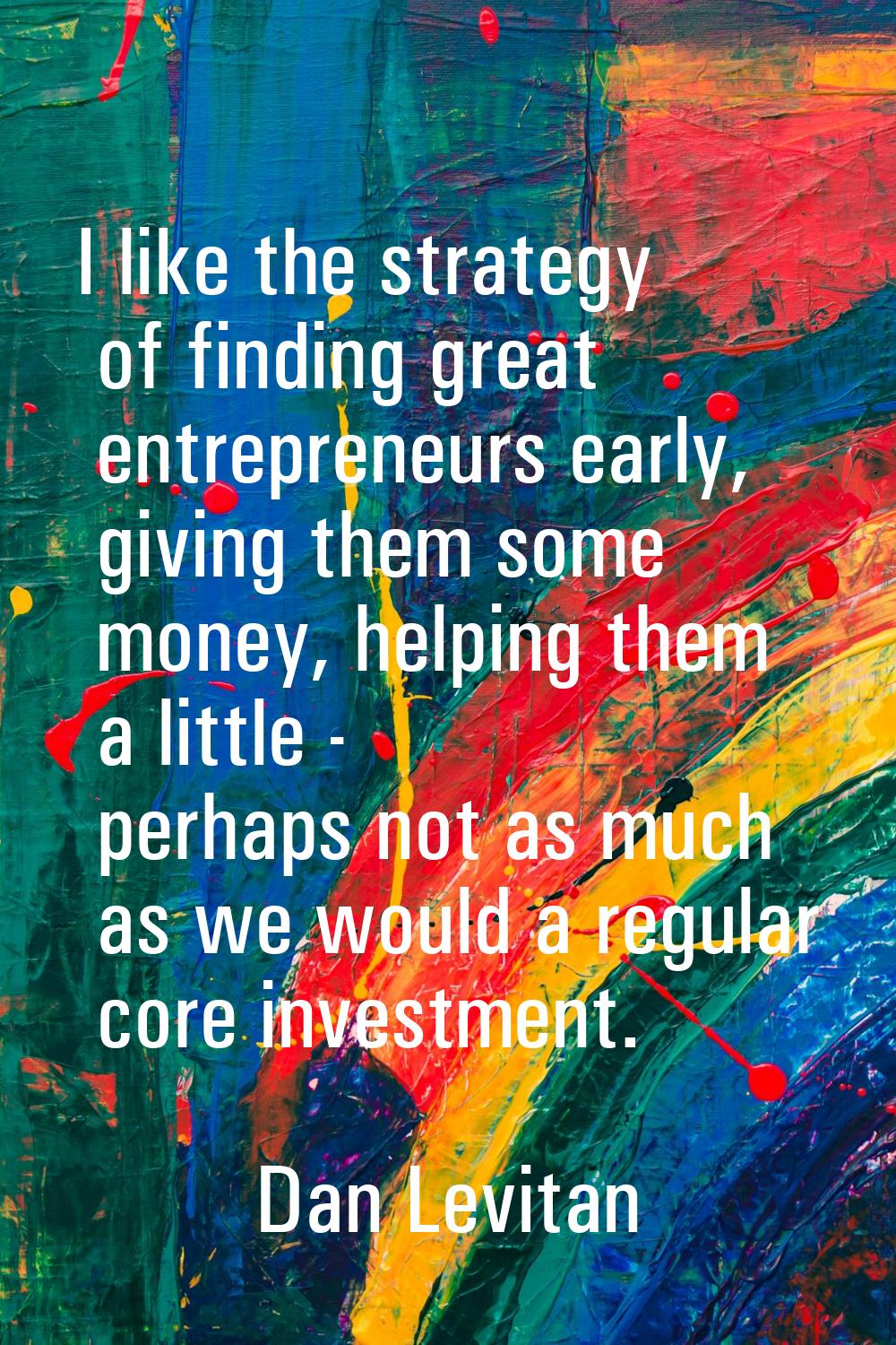 I like the strategy of finding great entrepreneurs early, giving them some money, helping them a li