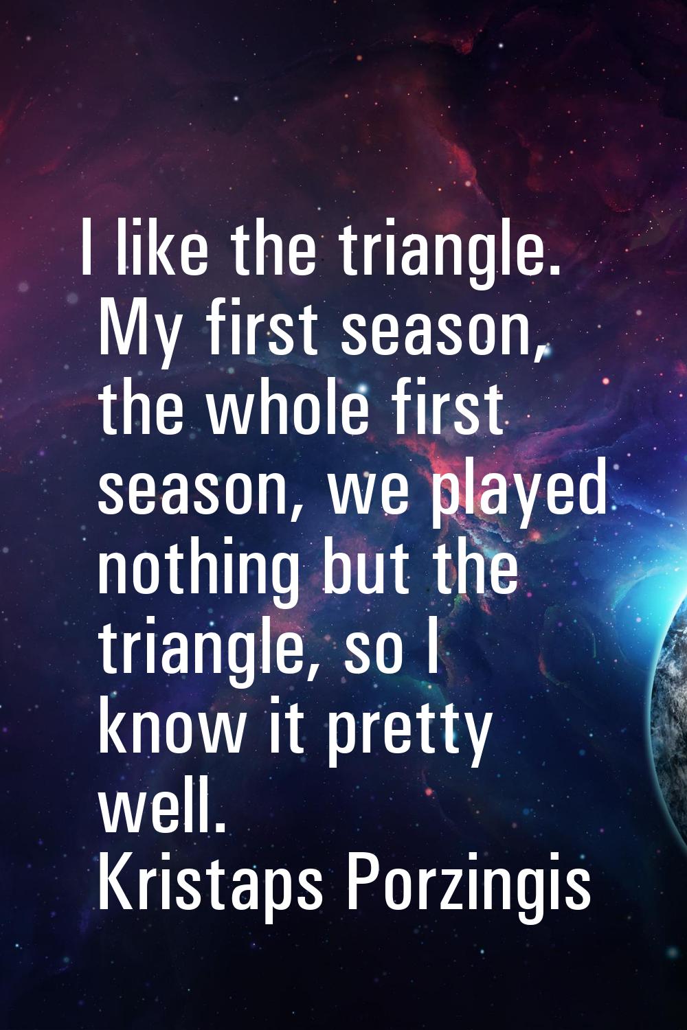 I like the triangle. My first season, the whole first season, we played nothing but the triangle, s