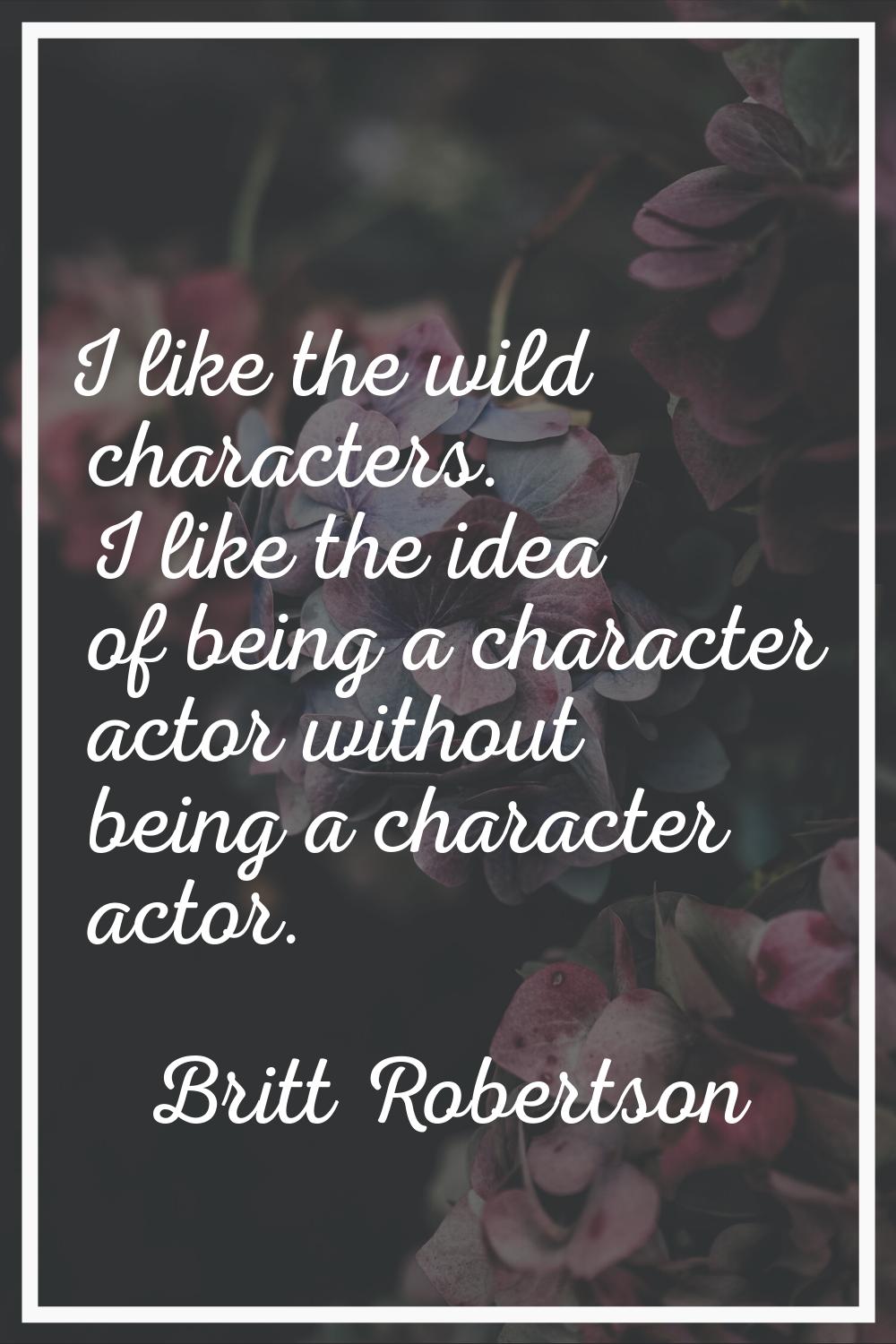 I like the wild characters. I like the idea of being a character actor without being a character ac