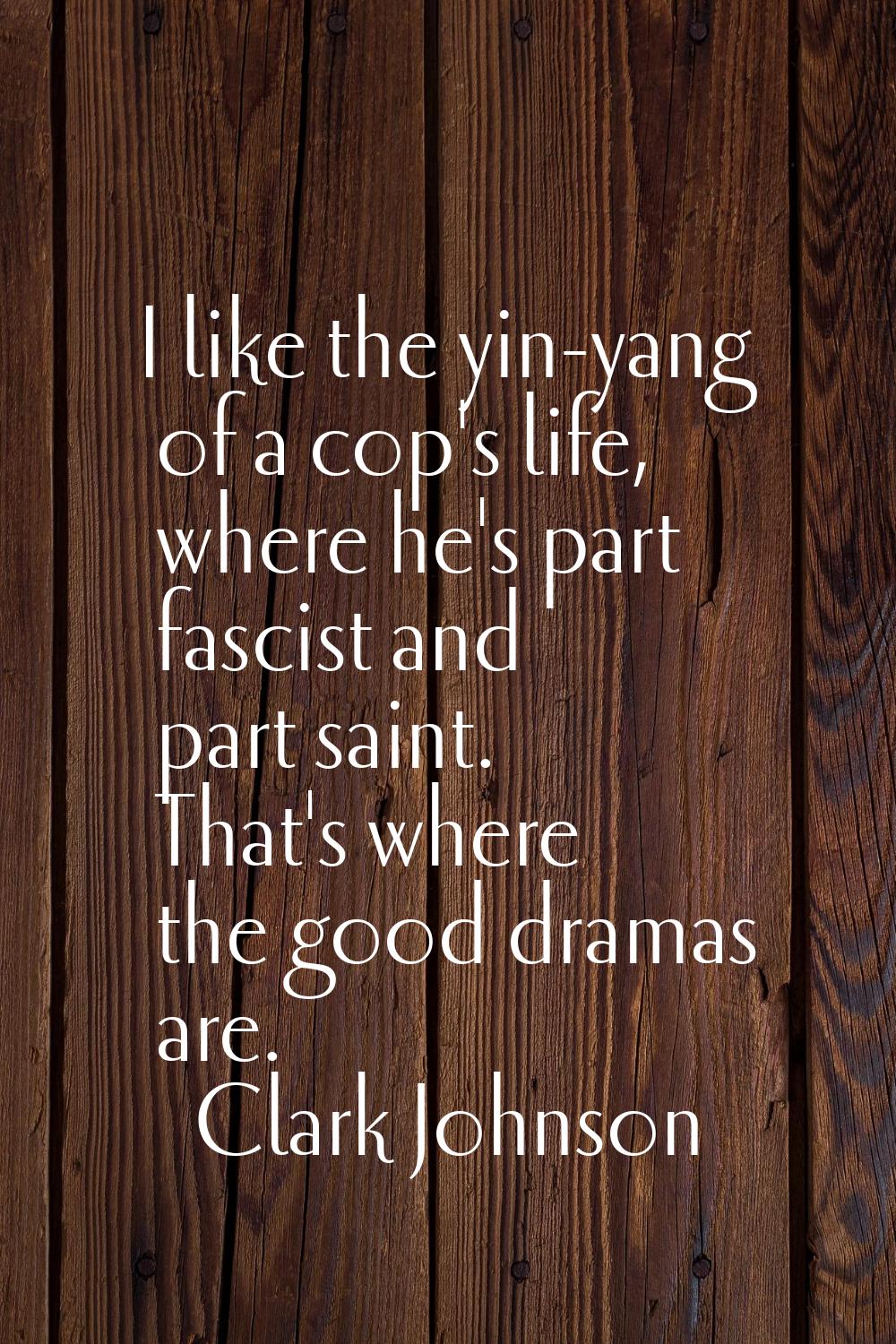 I like the yin-yang of a cop's life, where he's part fascist and part saint. That's where the good 