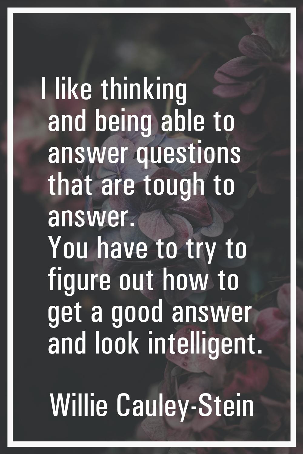 I like thinking and being able to answer questions that are tough to answer. You have to try to fig