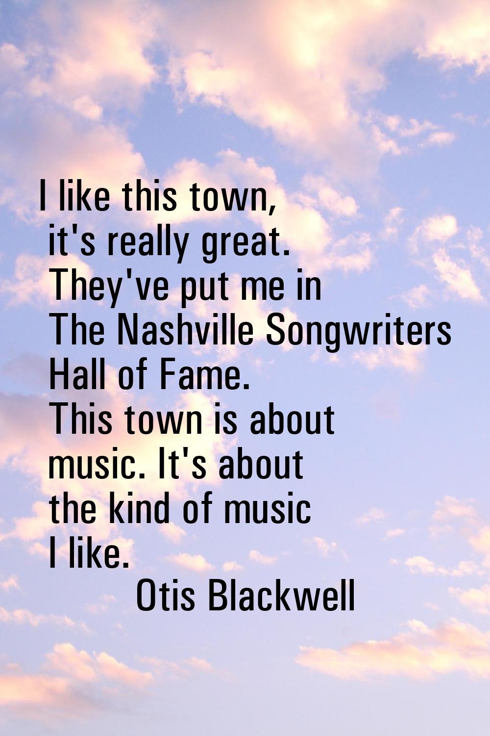 I like this town, it's really great. They've put me in The Nashville Songwriters Hall of Fame. This