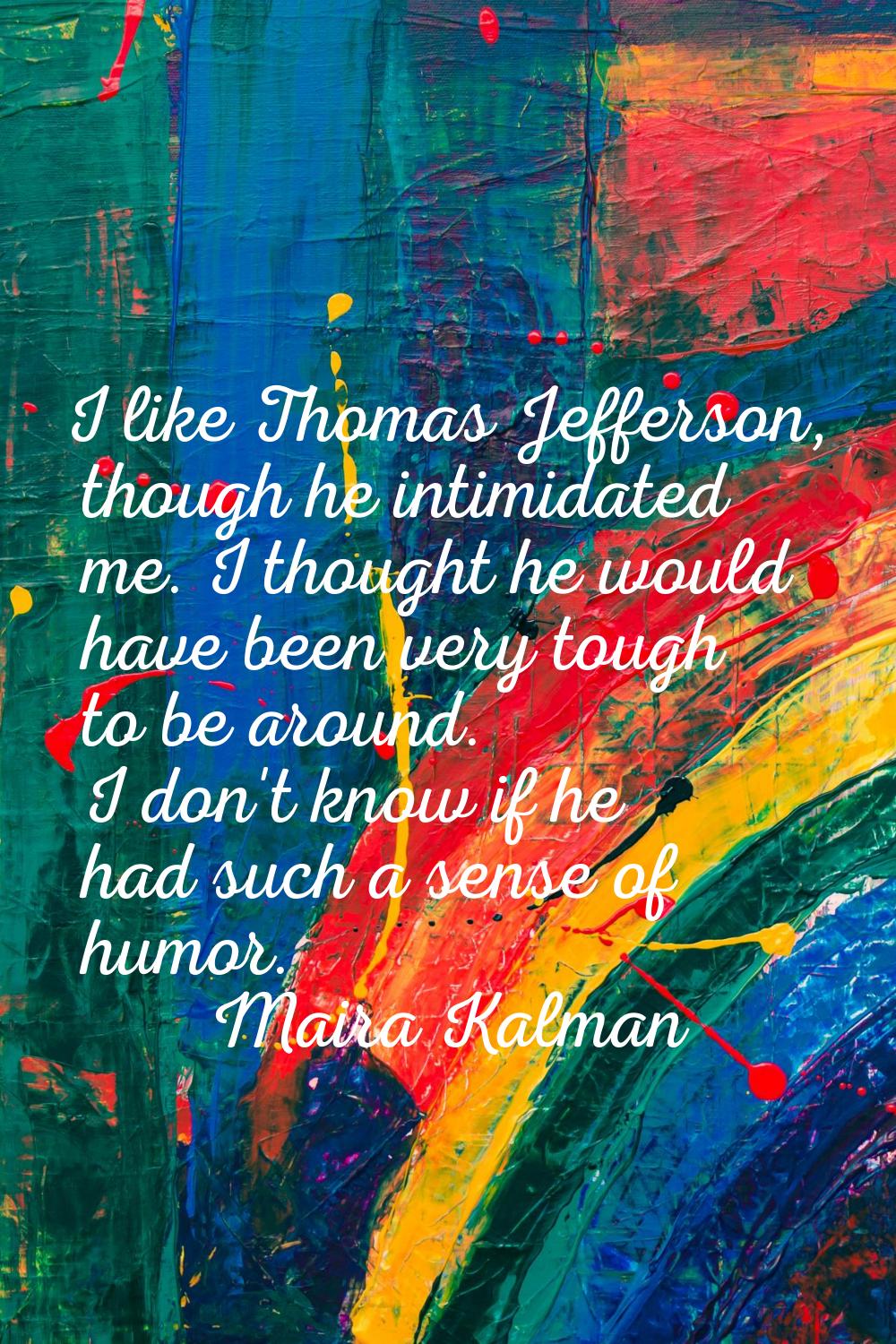 I like Thomas Jefferson, though he intimidated me. I thought he would have been very tough to be ar