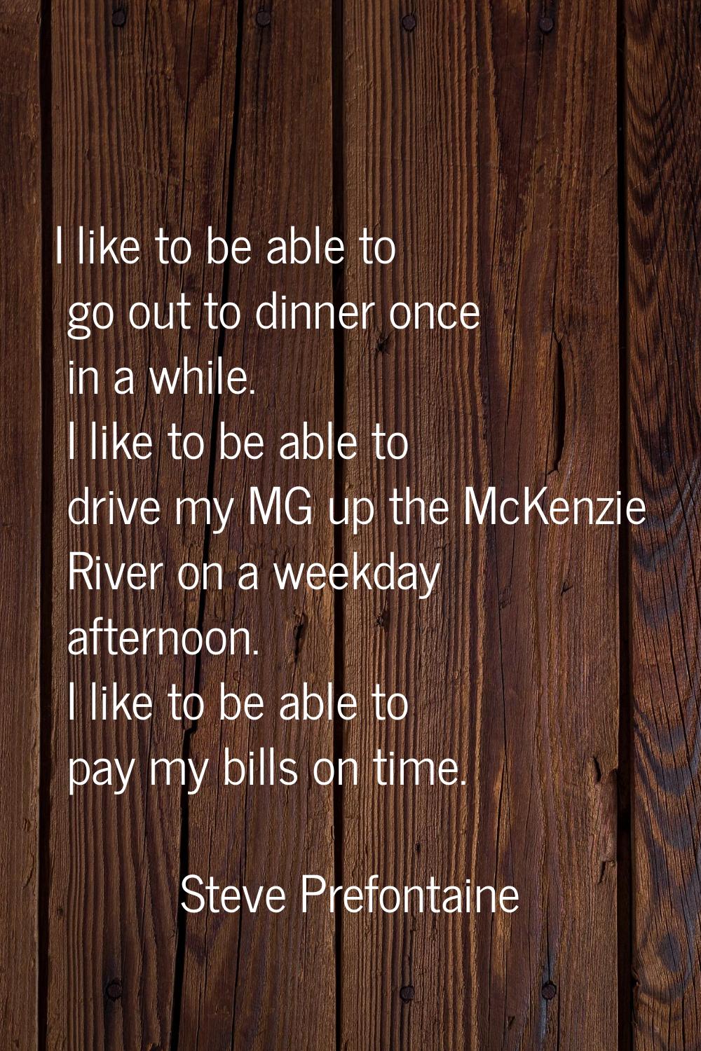 I like to be able to go out to dinner once in a while. I like to be able to drive my MG up the McKe
