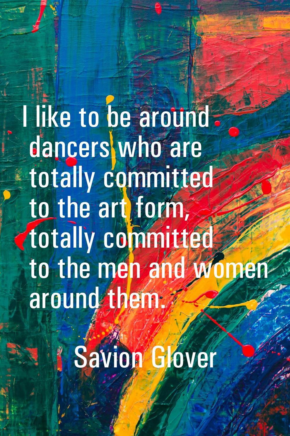 I like to be around dancers who are totally committed to the art form, totally committed to the men