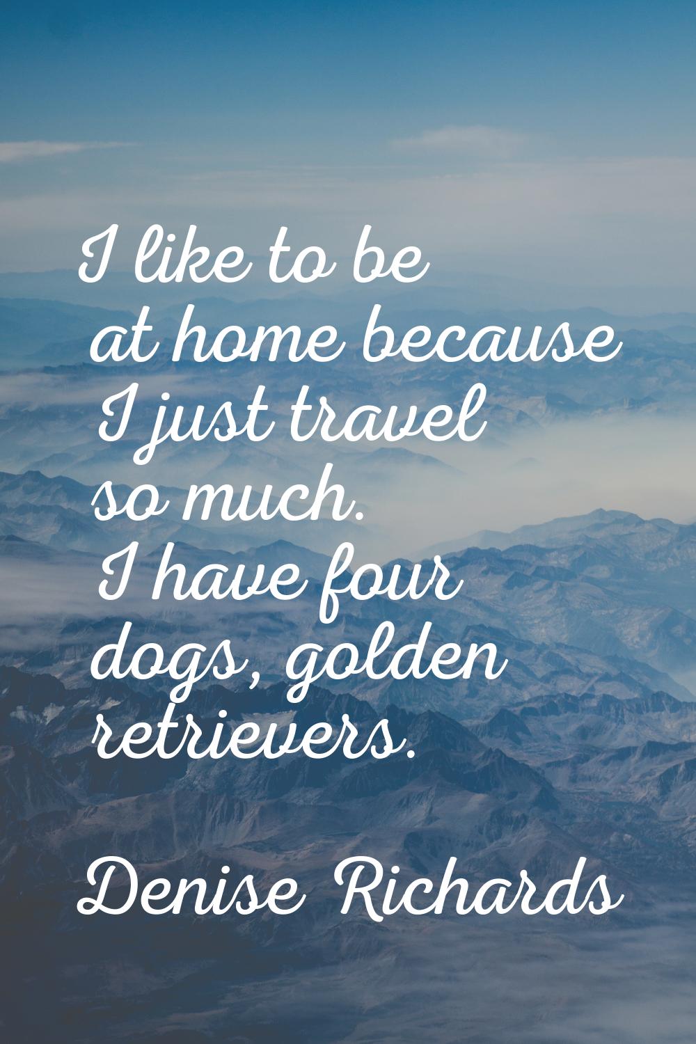 I like to be at home because I just travel so much. I have four dogs, golden retrievers.