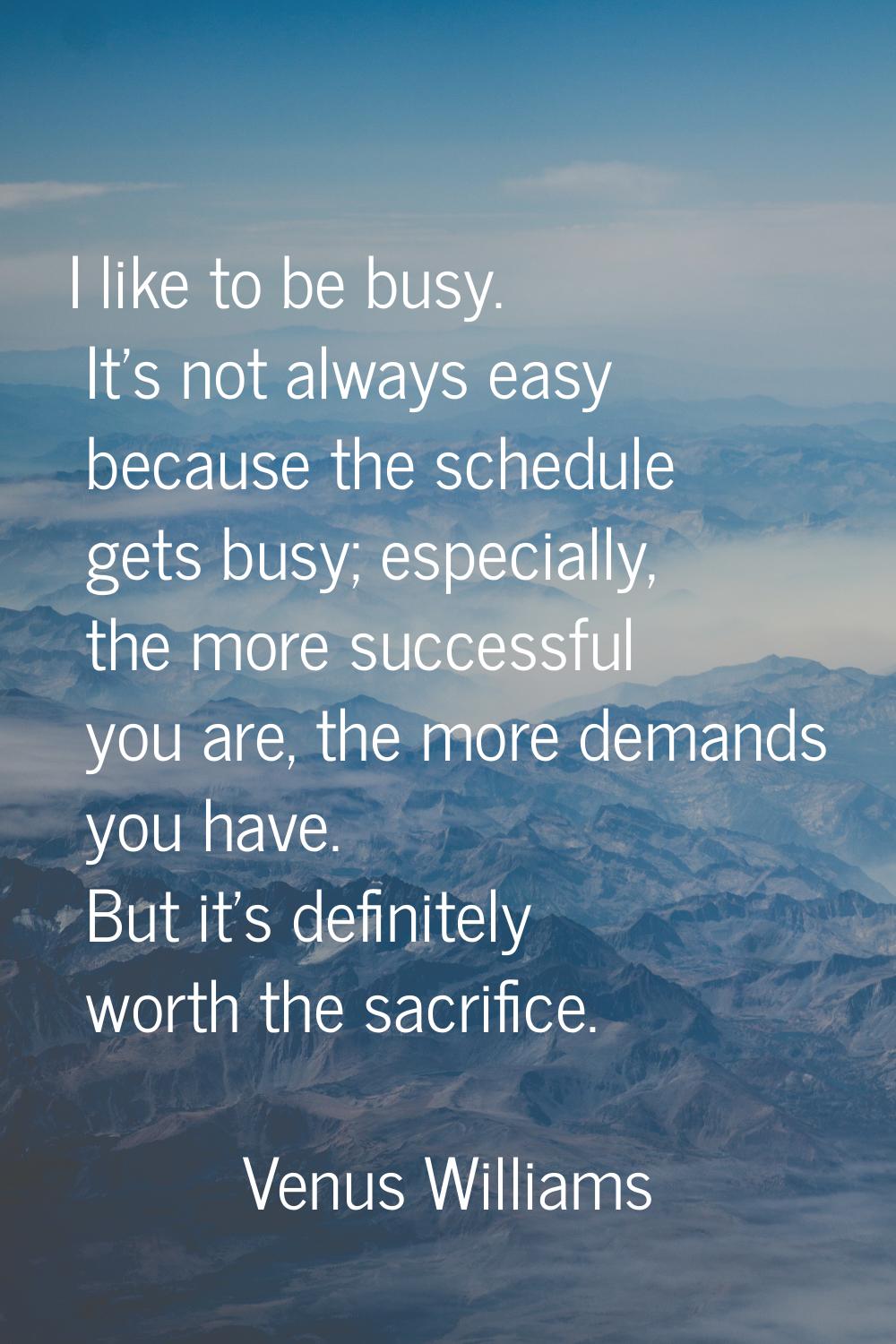 I like to be busy. It's not always easy because the schedule gets busy; especially, the more succes