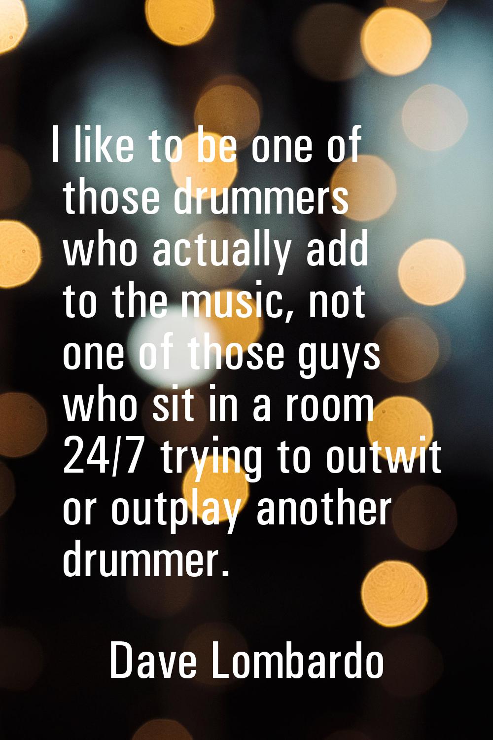 I like to be one of those drummers who actually add to the music, not one of those guys who sit in 