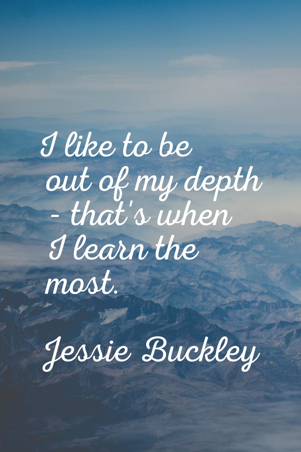 I like to be out of my depth - that's when I learn the most.
