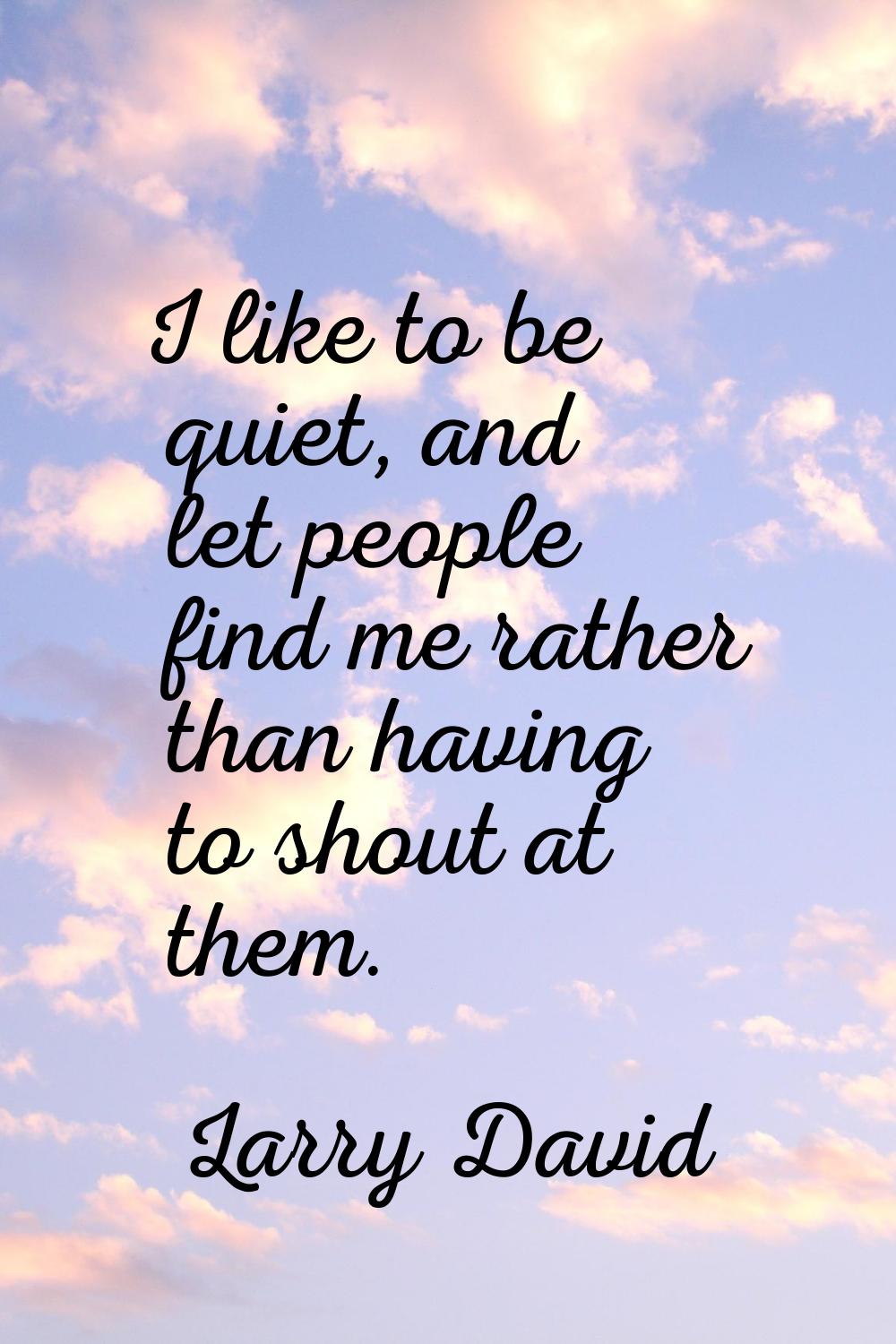 I like to be quiet, and let people find me rather than having to shout at them.