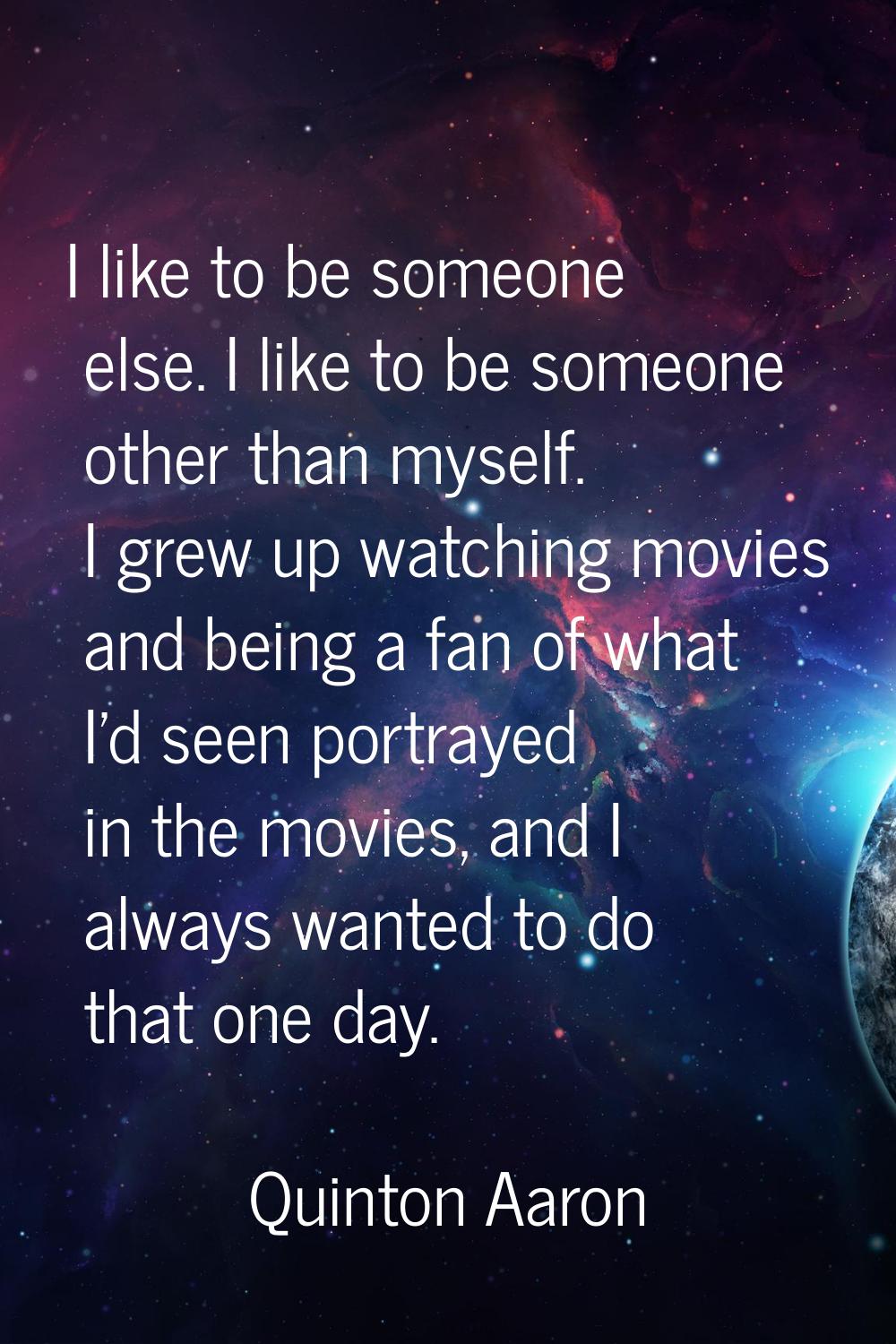 I like to be someone else. I like to be someone other than myself. I grew up watching movies and be