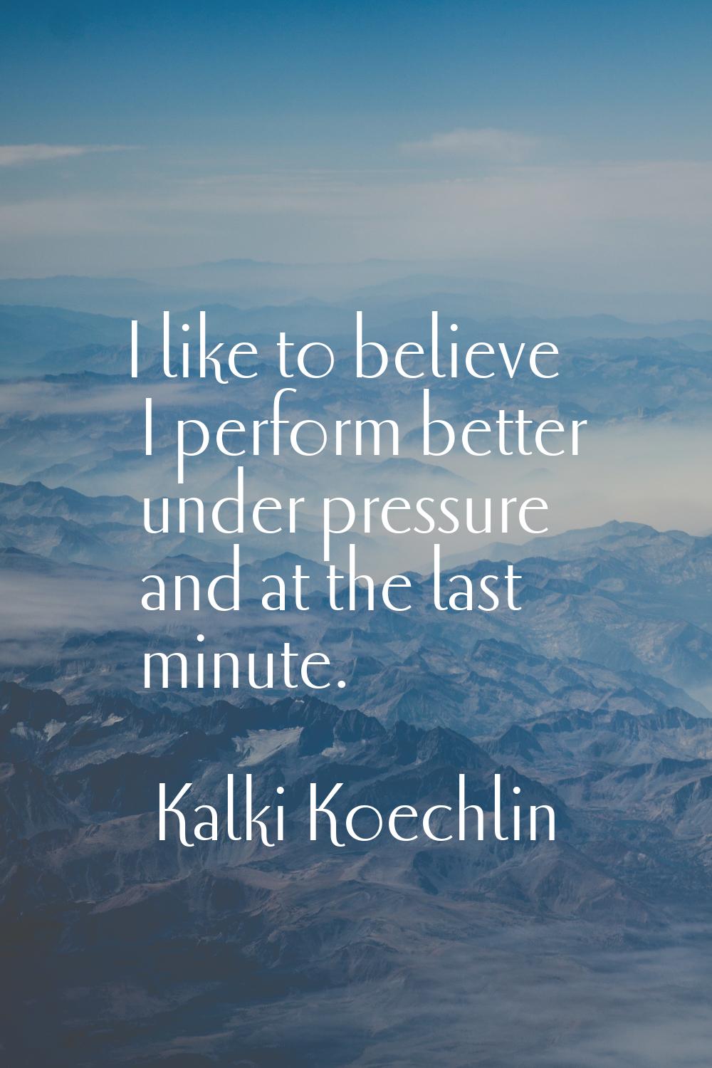 I like to believe I perform better under pressure and at the last minute.