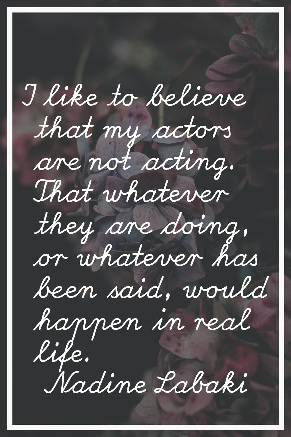 I like to believe that my actors are not acting. That whatever they are doing, or whatever has been
