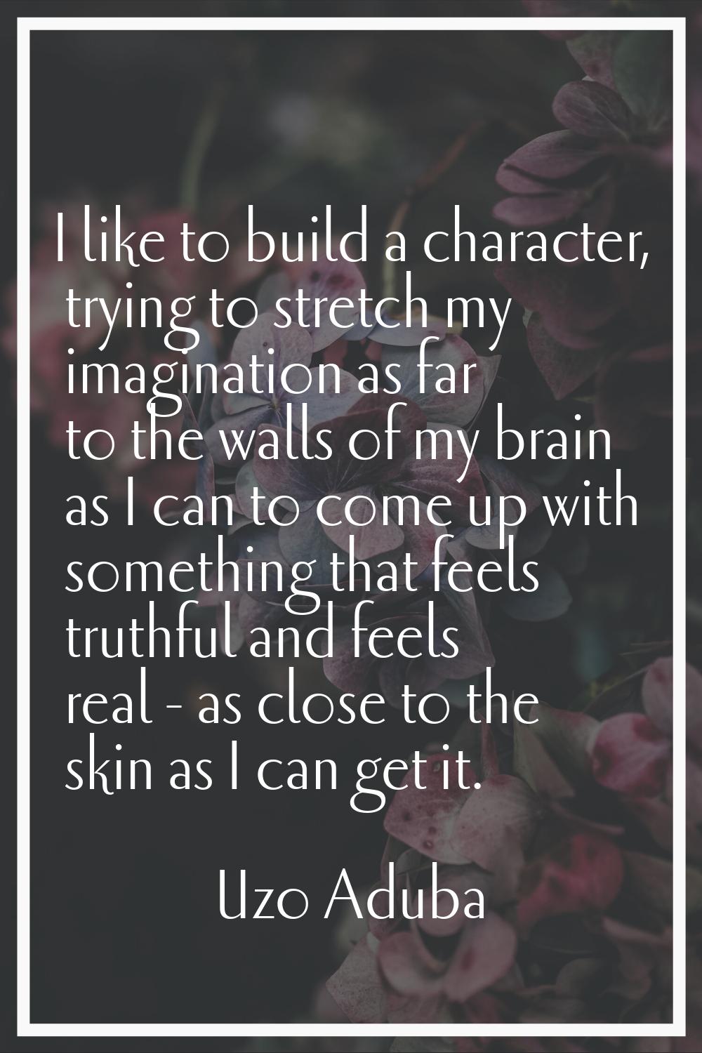 I like to build a character, trying to stretch my imagination as far to the walls of my brain as I 